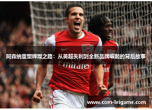 阿森纳重塑辉煌之路：从英超失利到全新品牌崛起的背后故事