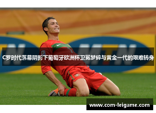 C罗时代落幕阴影下葡萄牙欧洲杯卫冕梦碎与黄金一代的艰难转身