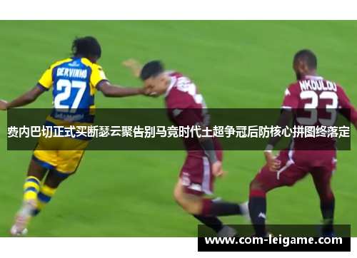 费内巴切正式买断瑟云聚告别马竞时代土超争冠后防核心拼图终落定