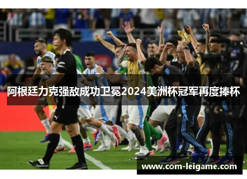 阿根廷力克强敌成功卫冕2024美洲杯冠军再度捧杯